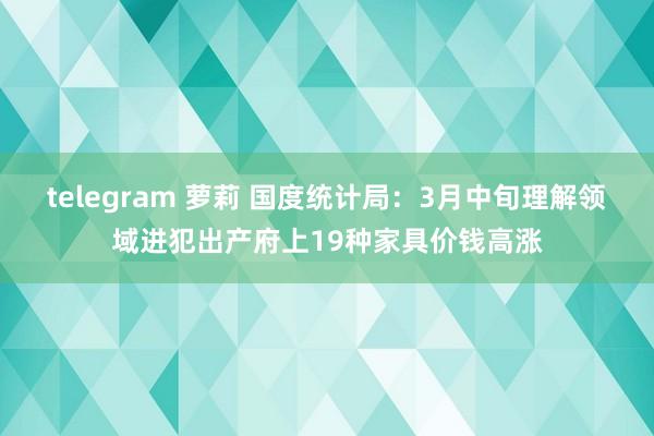 telegram 萝莉 国度统计局：3月中旬理解领域进犯出产府上19种家具价钱高涨