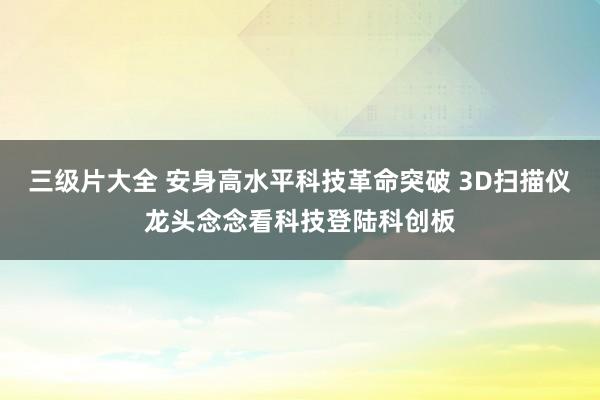三级片大全 安身高水平科技革命突破 3D扫描仪龙头念念看科技登陆科创板