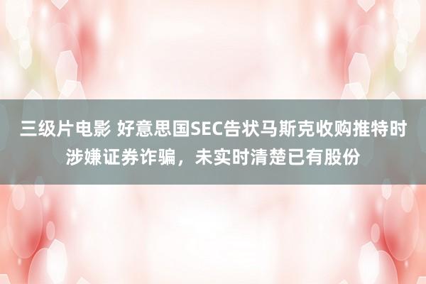 三级片电影 好意思国SEC告状马斯克收购推特时涉嫌证券诈骗，未实时清楚已有股份