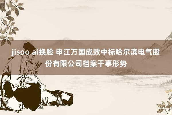 jisoo ai换脸 申江万国成效中标哈尔滨电气股份有限公司档案干事形势