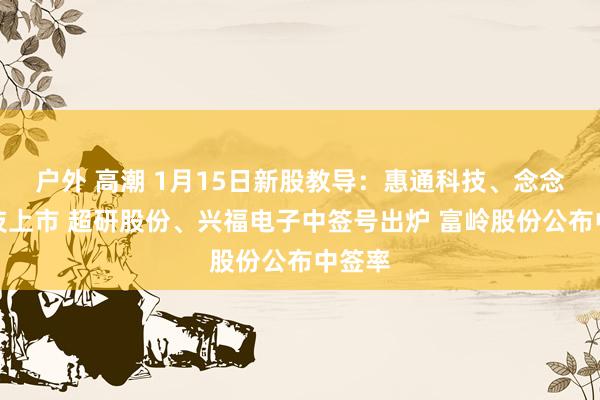 户外 高潮 1月15日新股教导：惠通科技、念念看科技上市 超研股份、兴福电子中签号出炉 富岭股份公布中签率