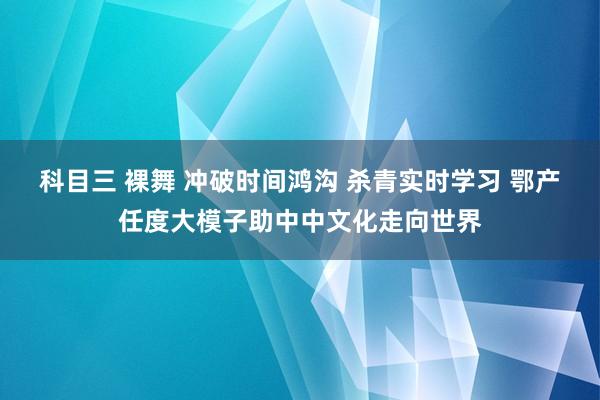 科目三 裸舞 冲破时间鸿沟 杀青实时学习 鄂产任度大模子助中中文化走向世界