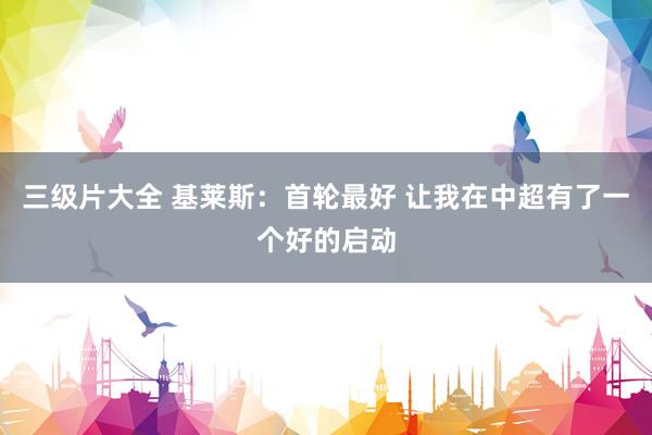 三级片大全 基莱斯：首轮最好 让我在中超有了一个好的启动