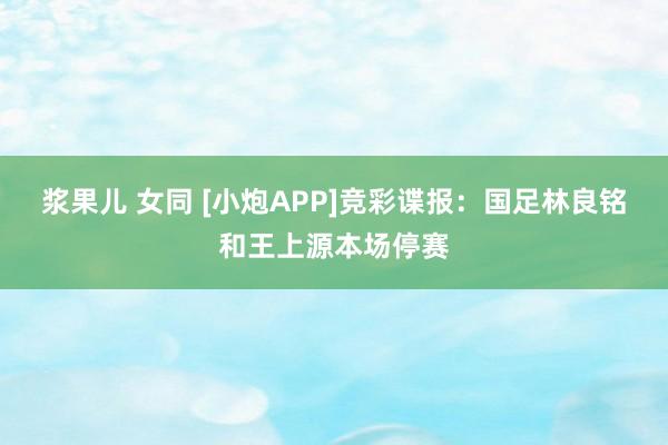 浆果儿 女同 [小炮APP]竞彩谍报：国足林良铭和王上源本场停赛