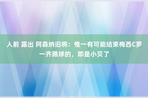 人前 露出 阿森纳旧将：惟一有可能结束梅西C罗一齐踢球的，即是小贝了