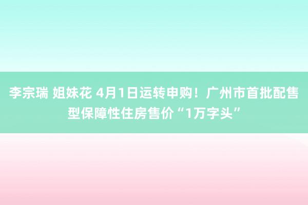 李宗瑞 姐妹花 4月1日运转申购！广州市首批配售型保障性住房售价“1万字头”
