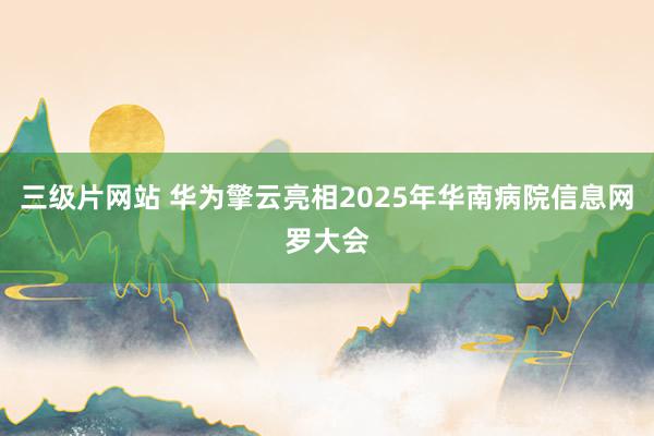 三级片网站 华为擎云亮相2025年华南病院信息网罗大会