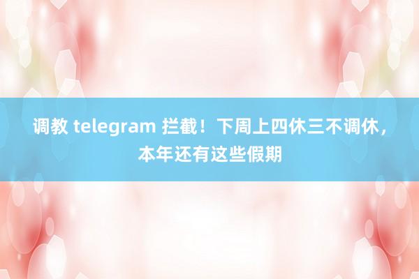 调教 telegram 拦截！下周上四休三不调休，本年还有这些假期