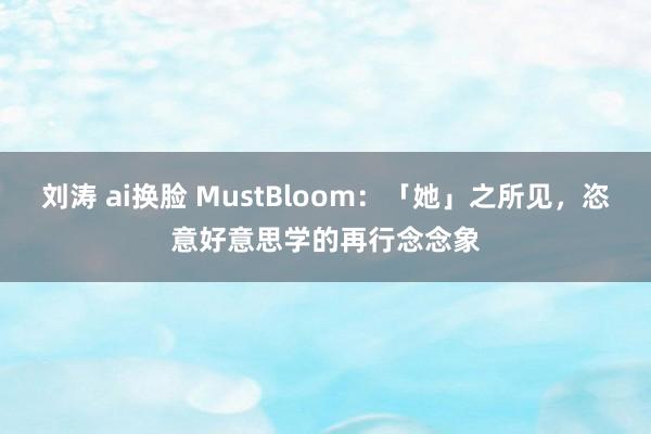 刘涛 ai换脸 MustBloom：「她」之所见，恣意好意思学的再行念念象