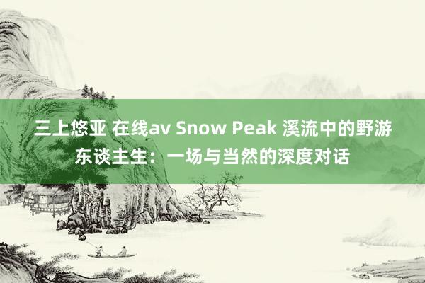 三上悠亚 在线av Snow Peak 溪流中的野游东谈主生：一场与当然的深度对话