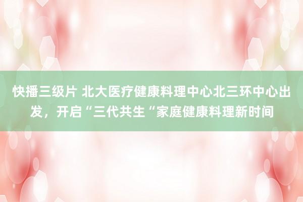 快播三级片 北大医疗健康料理中心北三环中心出发，开启“三代共生“家庭健康料理新时间