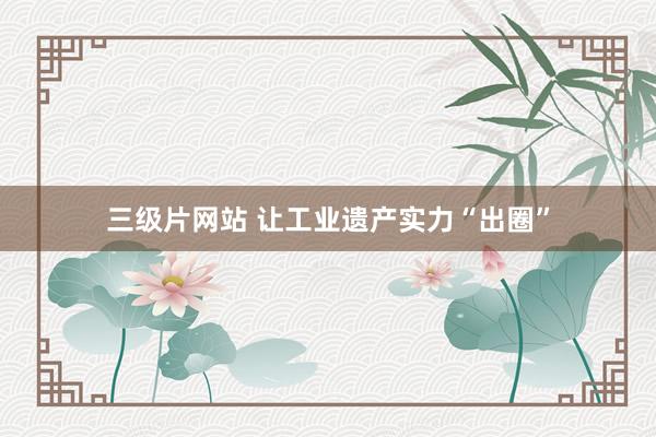 三级片网站 让工业遗产实力“出圈”