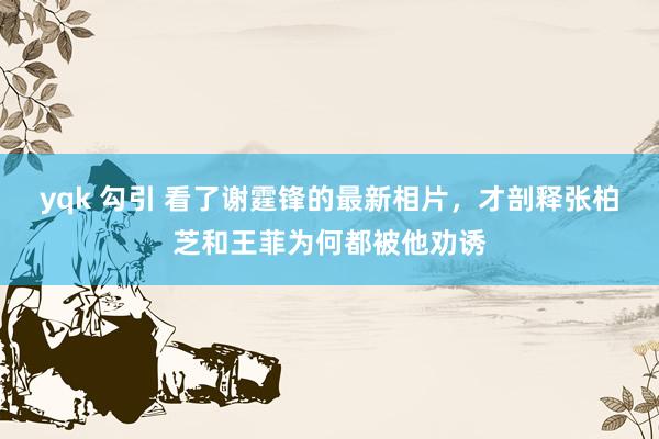 yqk 勾引 看了谢霆锋的最新相片，才剖释张柏芝和王菲为何都被他劝诱