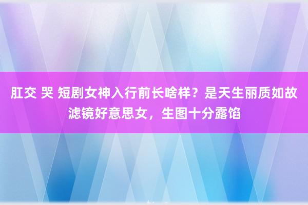 肛交 哭 短剧女神入行前长啥样？是天生丽质如故滤镜好意思女，生图十分露馅