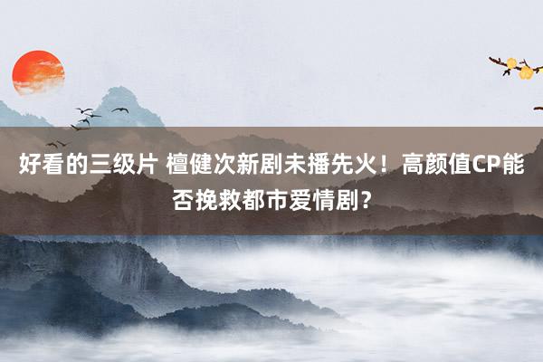 好看的三级片 檀健次新剧未播先火！高颜值CP能否挽救都市爱情剧？