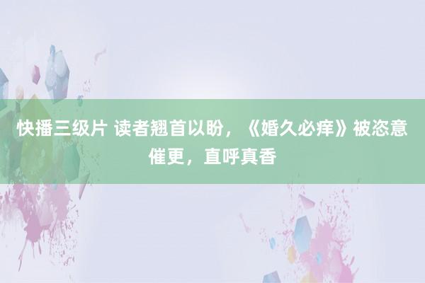 快播三级片 读者翘首以盼，《婚久必痒》被恣意催更，直呼真香