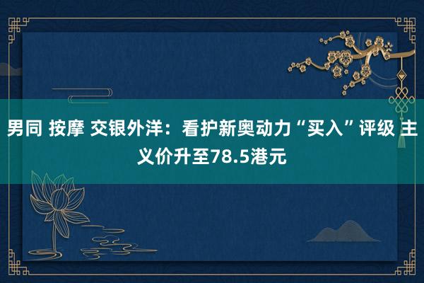 男同 按摩 交银外洋：看护新奥动力“买入”评级 主义价升至78.5港元