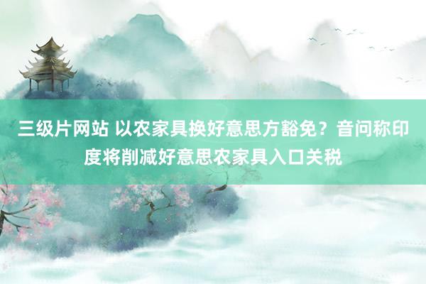 三级片网站 以农家具换好意思方豁免？音问称印度将削减好意思农家具入口关税