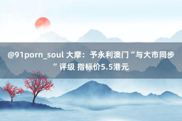 @91porn_soul 大摩：予永利澳门“与大市同步”评级 指标价5.5港元