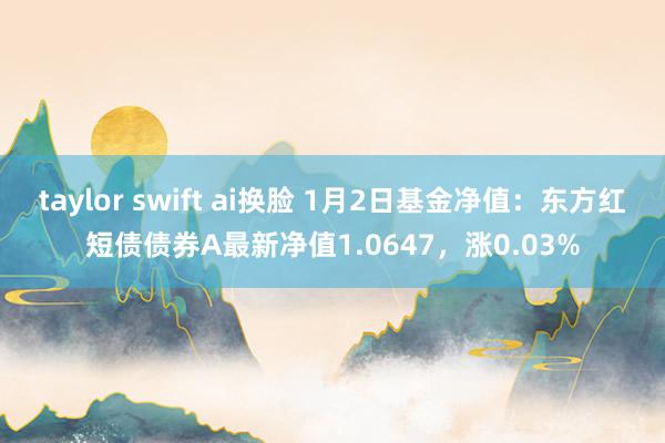 taylor swift ai换脸 1月2日基金净值：东方红短债债券A最新净值1.0647，涨0.03%