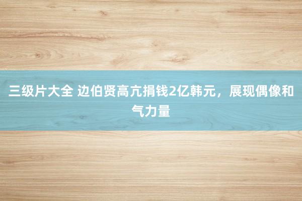 三级片大全 边伯贤高亢捐钱2亿韩元，展现偶像和气力量