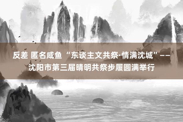 反差 匿名咸鱼 “东谈主文共祭·情满沈城”——沈阳市第三届晴明共祭步履圆满举行