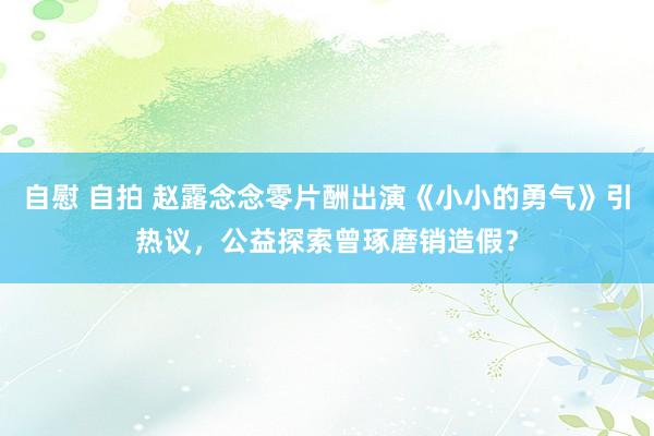 自慰 自拍 赵露念念零片酬出演《小小的勇气》引热议，公益探索曾琢磨销造假？
