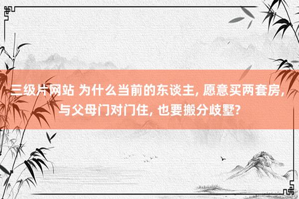 三级片网站 为什么当前的东谈主， 愿意买两套房， 与父母门对门住， 也要搬分歧墅?