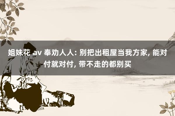 姐妹花 av 奉劝人人: 别把出租屋当我方家， 能对付就对付， 带不走的都别买
