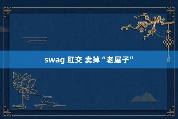 swag 肛交 卖掉“老屋子”