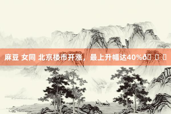 麻豆 女同 北京楼市开涨，最上升幅达40%📈