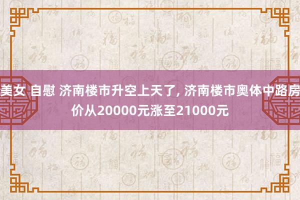 美女 自慰 济南楼市升空上天了， 济南楼市奥体中路房价从20000元涨至21000元