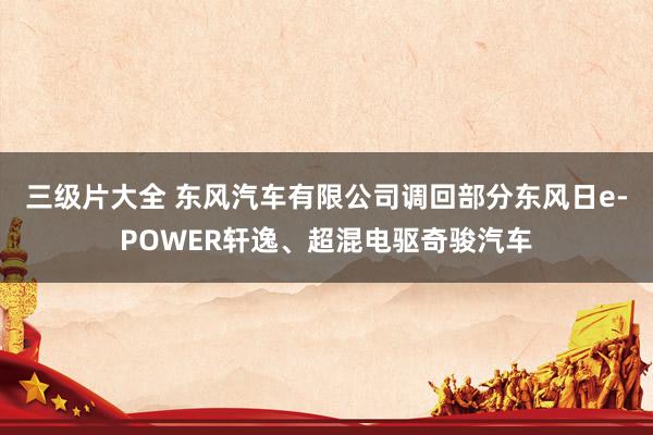 三级片大全 东风汽车有限公司调回部分东风日e-POWER轩逸、超混电驱奇骏汽车