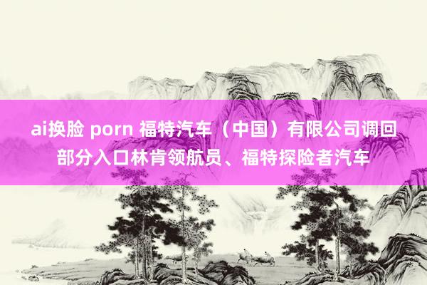 ai换脸 porn 福特汽车（中国）有限公司调回部分入口林肯领航员、福特探险者汽车