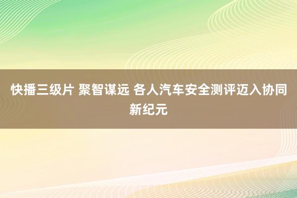 快播三级片 聚智谋远 各人汽车安全测评迈入协同新纪元