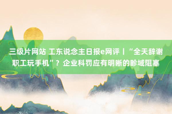 三级片网站 工东说念主日报e网评丨“全天辞谢职工玩手机”？企业科罚应有明晰的畛域阻塞