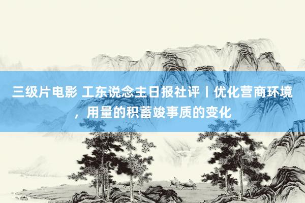 三级片电影 工东说念主日报社评丨优化营商环境，用量的积蓄竣事质的变化