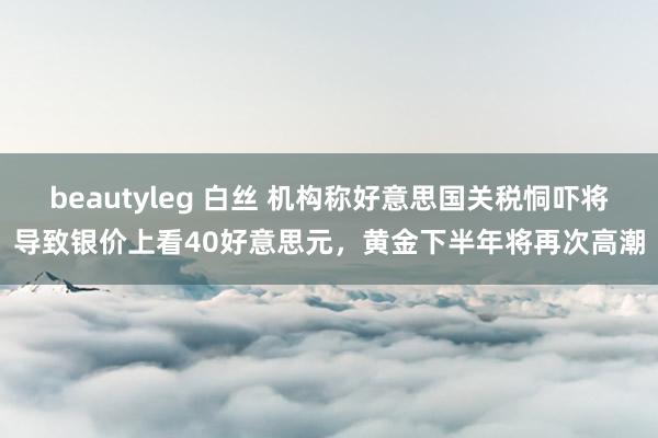 beautyleg 白丝 机构称好意思国关税恫吓将导致银价上看40好意思元，黄金下半年将再次高潮