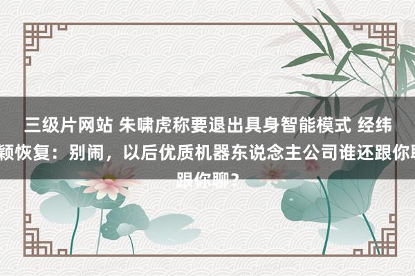 三级片网站 朱啸虎称要退出具身智能模式 经纬张颖恢复：别闹，以后优质机器东说念主公司谁还跟你聊？