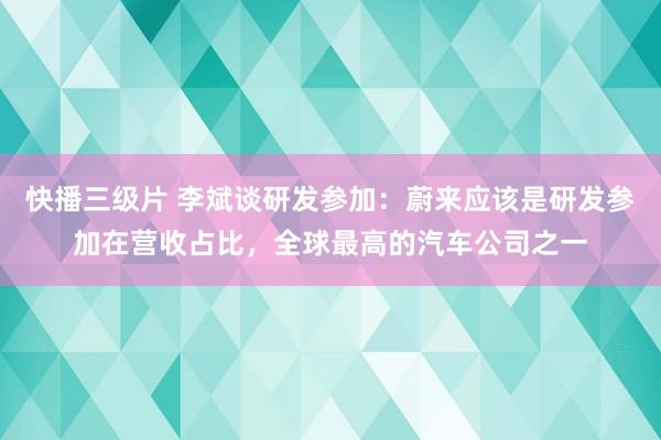快播三级片 李斌谈研发参加：蔚来应该是研发参加在营收占比，全球最高的汽车公司之一