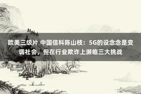 欧美三级片 中国信科陈山枝：5G的设念念是变调社会，但在行业欺诈上濒临三大挑战