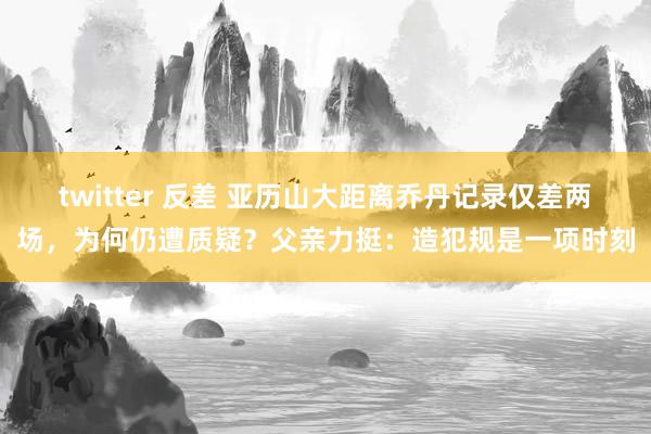 twitter 反差 亚历山大距离乔丹记录仅差两场，为何仍遭质疑？父亲力挺：造犯规是一项时刻