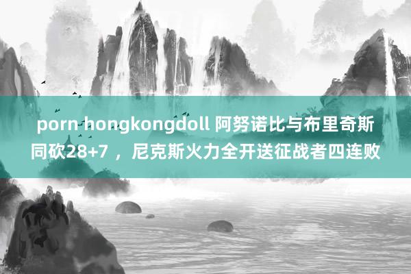 porn hongkongdoll 阿努诺比与布里奇斯同砍28+7 ，尼克斯火力全开送征战者四连败