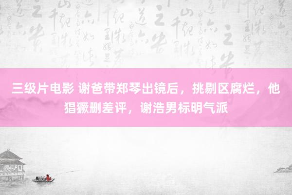 三级片电影 谢爸带郑琴出镜后，挑剔区腐烂，他猖獗删差评，谢浩男标明气派