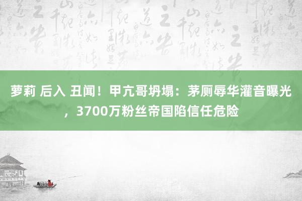 萝莉 后入 丑闻！甲亢哥坍塌：茅厕辱华灌音曝光，3700万粉丝帝国陷信任危险