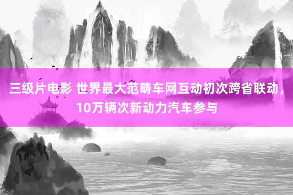 三级片电影 世界最大范畴车网互动初次跨省联动，10万辆次新动力汽车参与