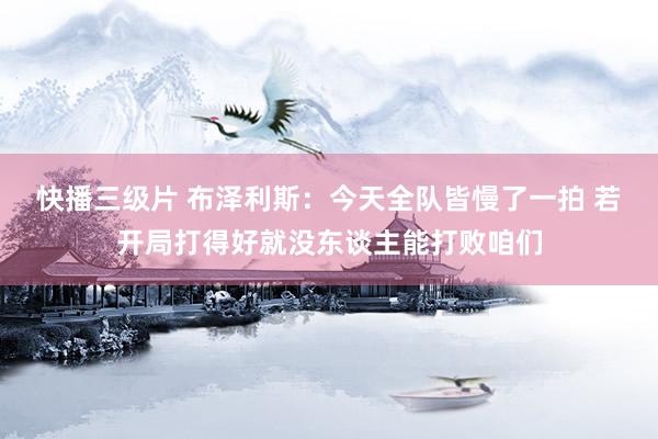 快播三级片 布泽利斯：今天全队皆慢了一拍 若开局打得好就没东谈主能打败咱们