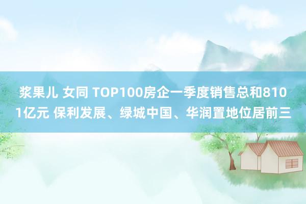 浆果儿 女同 TOP100房企一季度销售总和8101亿元 保利发展、绿城中国、华润置地位居前三