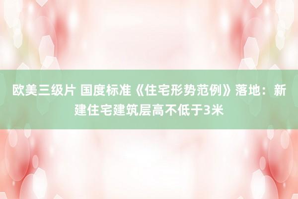 欧美三级片 国度标准《住宅形势范例》落地：新建住宅建筑层高不低于3米