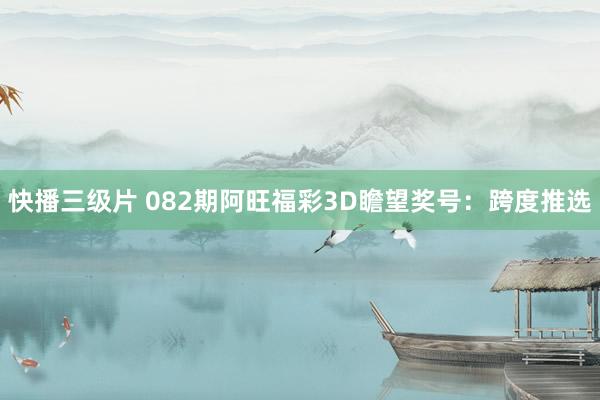 快播三级片 082期阿旺福彩3D瞻望奖号：跨度推选